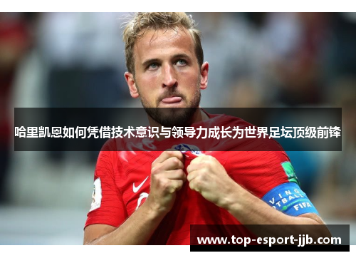 哈里凯恩如何凭借技术意识与领导力成长为世界足坛顶级前锋