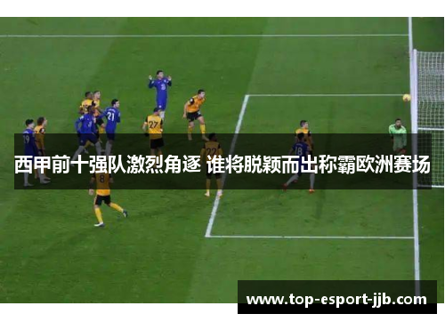 西甲前十强队激烈角逐 谁将脱颖而出称霸欧洲赛场