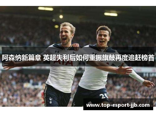 阿森纳新篇章 英超失利后如何重振旗鼓再度追赶榜首 阿森纳新篇章 英超失利后如何重振旗鼓再度追赶榜首