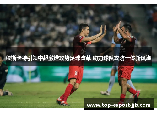 穆斯卡特引领中超激进攻势足球改革 助力球队攻防一体新风潮 穆斯卡特引领中超激进攻势足球改革 助力球队攻防一体新风潮